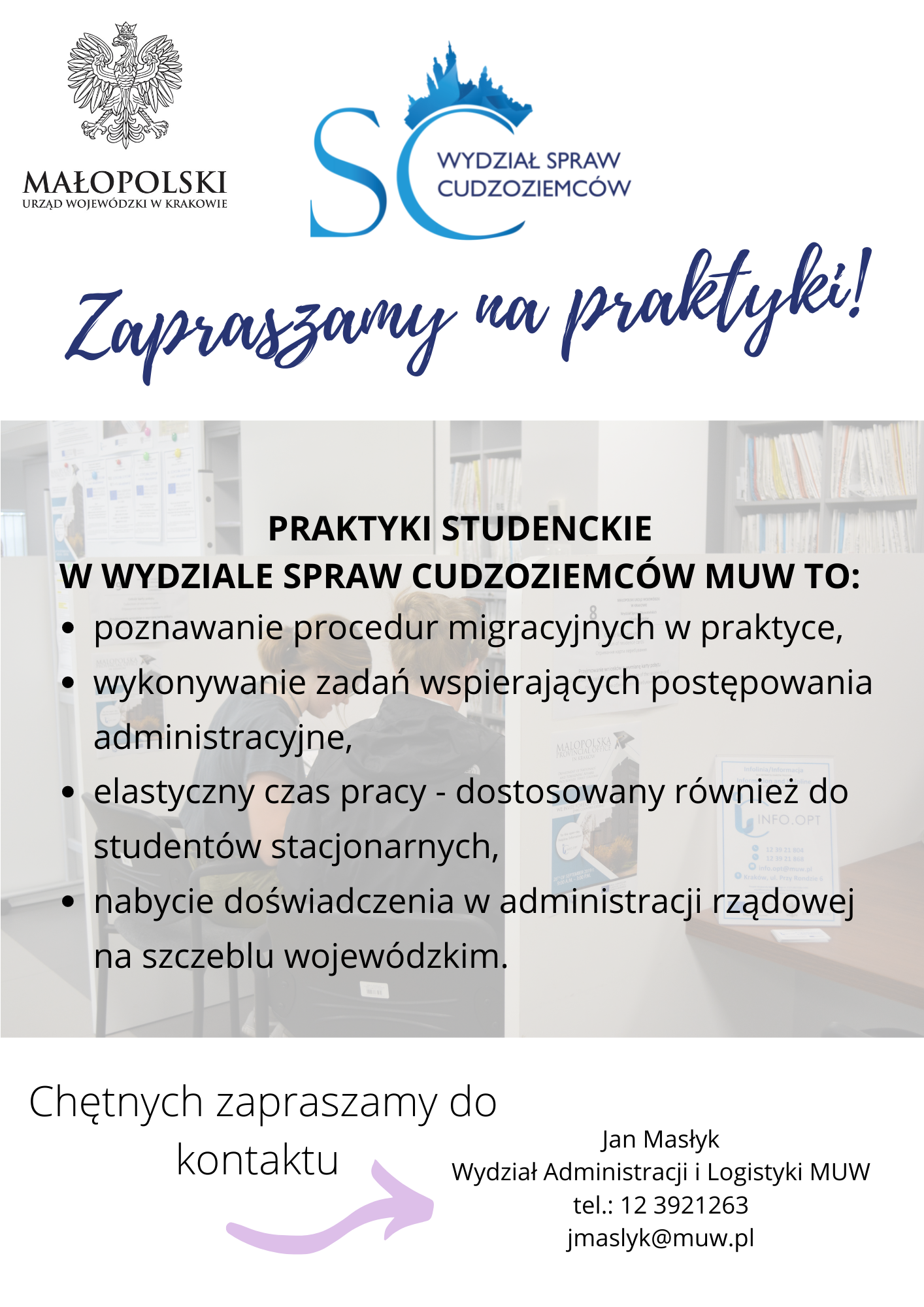 Małopolski Urząd Wojewódzki w Krakowie, Wydział Spraw Cudzoziemców zaprasza na praktyki studenckie.  Praktykant:  Pozna procedury migracyjne w praktyce  Nauczy się wykonywania zadań wspierających postępowania administracyjne  Ma możliwość dostosowania odbywania praktyk do zajęc dydaktycznych (również studia stacjonarne) poprzez elastyczny czas pracy  Ma możliwość nabyci doświadczeni w administracji rządowej na szczeblu wojewódzkim  Kontakt: Jan Masłyk, tel.:12 3921263, jmaslyk@muw.pl